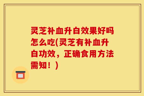 灵芝补血升白效果好吗怎么吃(灵芝有补血升白功效，正确食用方法需知！)