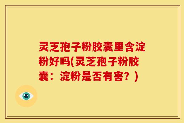 灵芝孢子粉胶囊里含淀粉好吗(灵芝孢子粉胶囊:淀粉是否有害?)