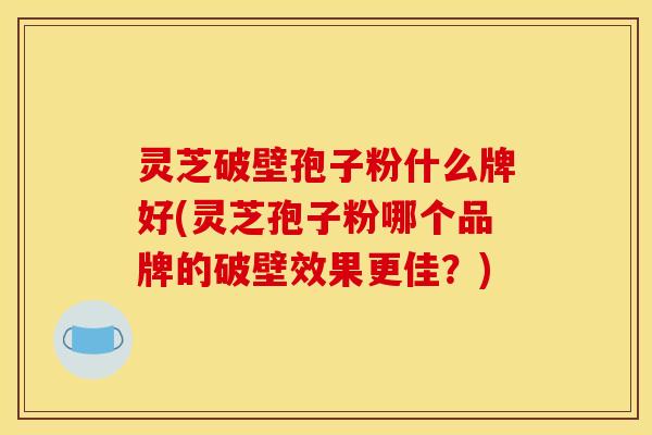 灵芝破壁孢子粉什么牌好(灵芝孢子粉哪个品牌的破壁效果更佳？)