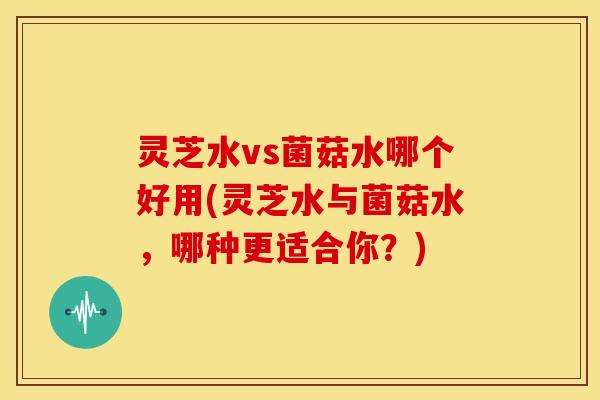 灵芝水vs菌菇水哪个好用(灵芝水与菌菇水,哪种更适合你?)
