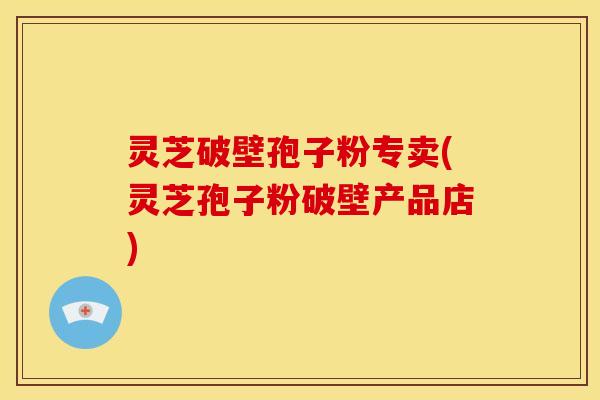 灵芝破壁孢子粉专卖(灵芝孢子粉破壁产品店)
