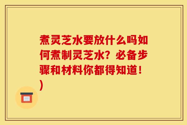 煮灵芝水要放什么吗如何煮制灵芝水?必备步骤和材料你都得知道!)