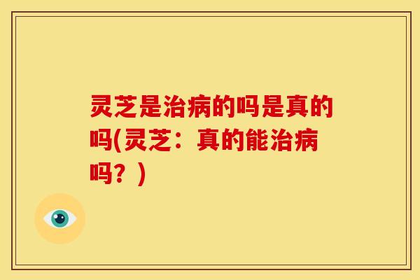 灵芝是治病的吗是真的吗(灵芝：真的能治病吗？)