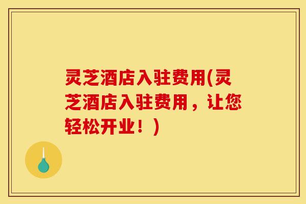 灵芝酒店入驻费用(灵芝酒店入驻费用，让您轻松开业！)