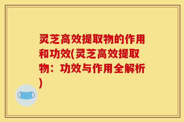 灵芝高效提取物的作用和功效(灵芝高效提取物:功效与作用全解析)