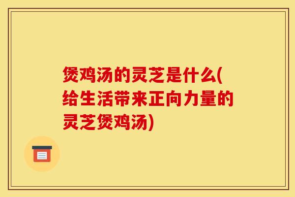 煲鸡汤的灵芝是什么(给生活带来正向力量的灵芝煲鸡汤)