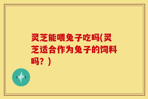 灵芝能喂兔子吃吗(灵芝适合作为兔子的饲料吗?)