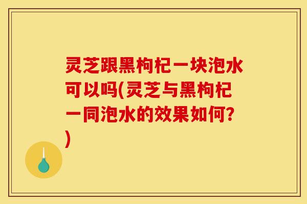 灵芝跟黑枸杞一块泡水可以吗(灵芝与黑枸杞一同泡水的效果如何？)