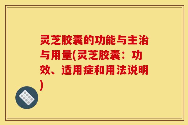 灵芝胶囊的功能与主治与用量(灵芝胶囊:功效、适用症和用法说明)
