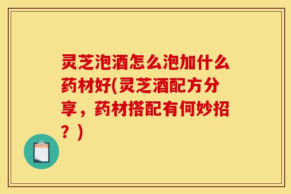 灵芝泡酒怎么泡加什么药材好(灵芝酒配方分享,药材搭配有何妙招?)