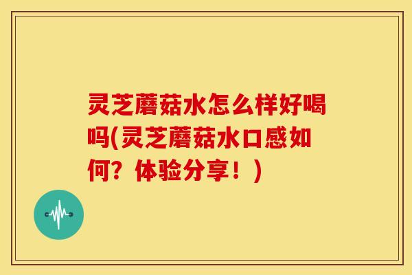 灵芝蘑菇水怎么样好喝吗(灵芝蘑菇水口感如何？体验分享！)