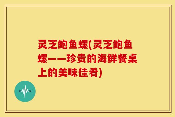 灵芝鲍鱼螺(灵芝鲍鱼螺——珍贵的海鲜餐桌上的美味佳肴)