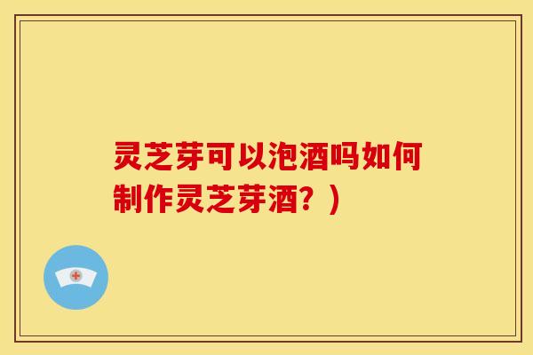 灵芝芽可以泡酒吗如何制作灵芝芽酒?)