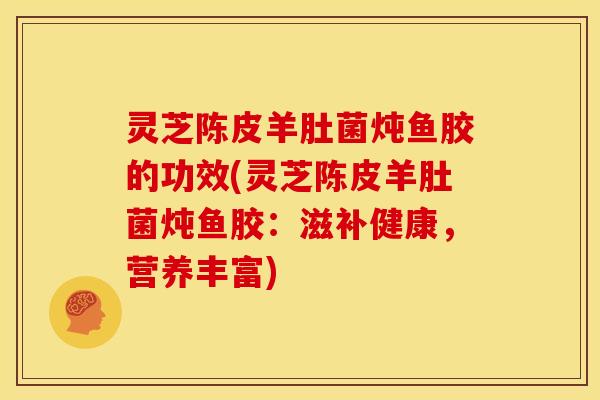 灵芝陈皮羊肚菌炖鱼胶的功效(灵芝陈皮羊肚菌炖鱼胶：滋补健康，营养丰富)
