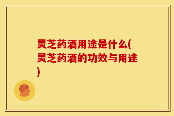 灵芝药酒用途是什么(灵芝药酒的功效与用途)