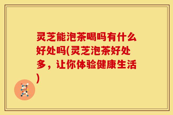 灵芝能泡茶喝吗有什么好处吗(灵芝泡茶好处多,让你体验健康生活)