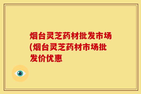 烟台灵芝药材批发市场(烟台灵芝药材市场批发价优惠