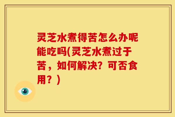 灵芝水煮得苦怎么办呢能吃吗(灵芝水煮过于苦，如何解决？可否食用？)