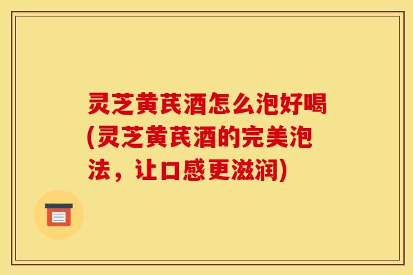 灵芝黄芪酒怎么泡好喝(灵芝黄芪酒的完美泡法，让口感更滋润)