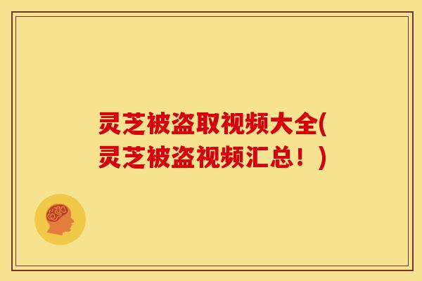 灵芝被盗取视频大全(灵芝被盗视频汇总!)