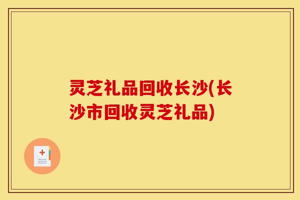 灵芝礼品回收长沙(长沙市回收灵芝礼品)