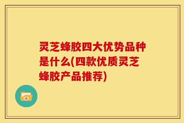 灵芝蜂胶四大优势品种是什么(四款优质灵芝蜂胶产品推荐)