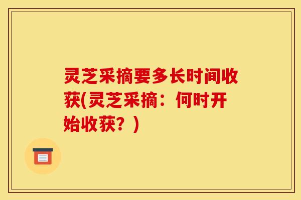 灵芝采摘要多长时间收获(灵芝采摘：何时开始收获？)