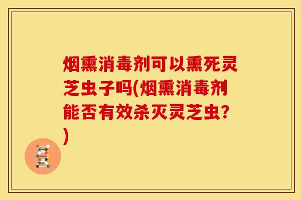 烟熏消毒剂可以熏死灵芝虫子吗(烟熏消毒剂能否有效杀灭灵芝虫?)