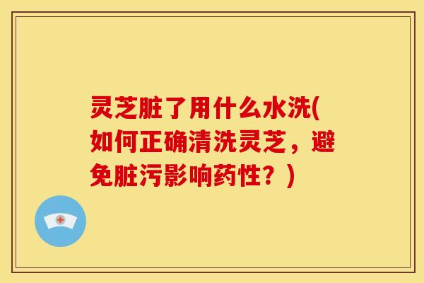 灵芝脏了用什么水洗(如何正确清洗灵芝,避免脏污影响药性?)
