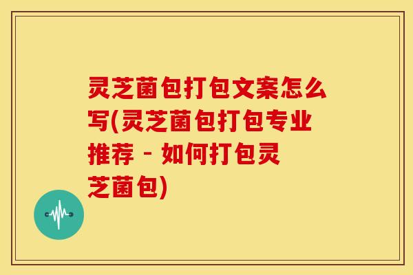 灵芝菌包打包文案怎么写(灵芝菌包打包专业推荐 - 如何打包灵芝菌包)