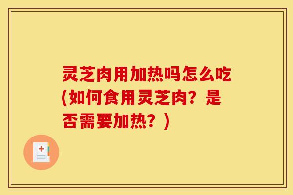 灵芝肉用加热吗怎么吃(如何食用灵芝肉?是否需要加热?)