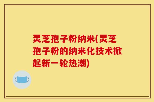 灵芝孢子粉纳米(灵芝孢子粉的纳米化技术掀起新一轮热潮)