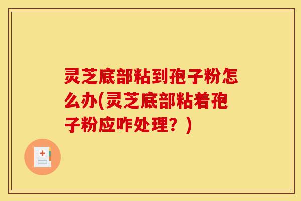 灵芝底部粘到孢子粉怎么办(灵芝底部粘着孢子粉应咋处理?)