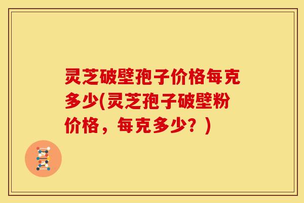 灵芝破壁孢子价格每克多少(灵芝孢子破壁粉价格,每克多少?)