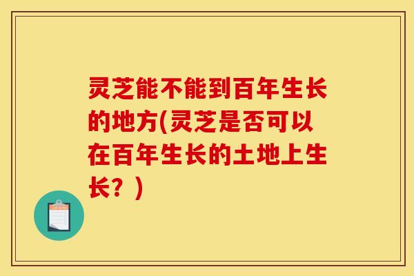 灵芝能不能到百年生长的地方(灵芝是否可以在百年生长的土地上生长?)