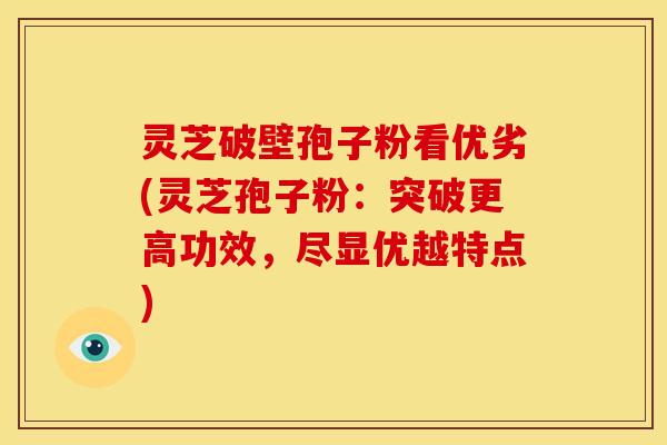 灵芝破壁孢子粉看优劣(灵芝孢子粉:突破更高功效,尽显优越特点)