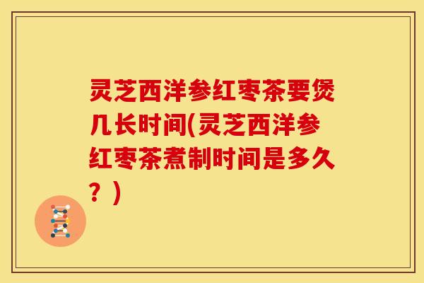 灵芝西洋参红枣茶要煲几长时间(灵芝西洋参红枣茶煮制时间是多久?)