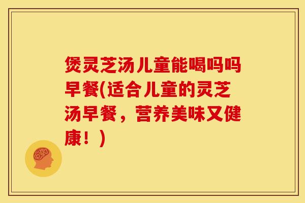 煲灵芝汤儿童能喝吗吗早餐(适合儿童的灵芝汤早餐,营养美味又健康!)