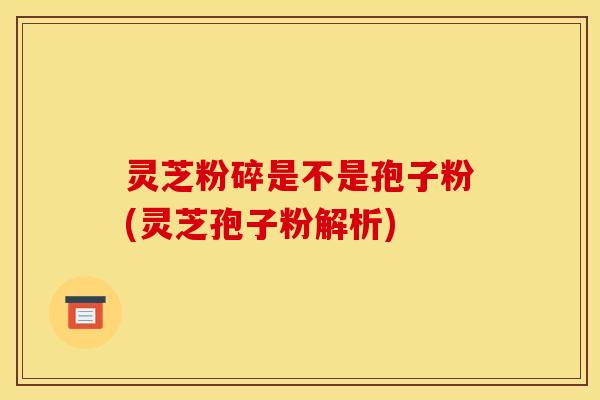 灵芝粉碎是不是孢子粉(灵芝孢子粉解析)