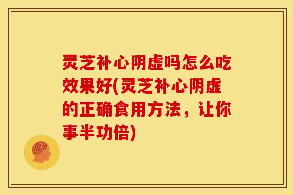 灵芝补心阴虚吗怎么吃效果好(灵芝补心阴虚的正确食用方法,让你事半功倍)