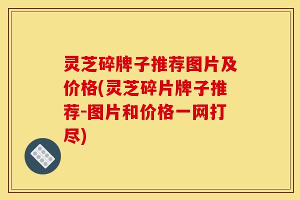 灵芝碎牌子推荐图片及价格(灵芝碎片牌子推荐-图片和价格一网打尽)