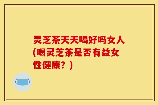 灵芝茶天天喝好吗女人(喝灵芝茶是否有益女性健康？)