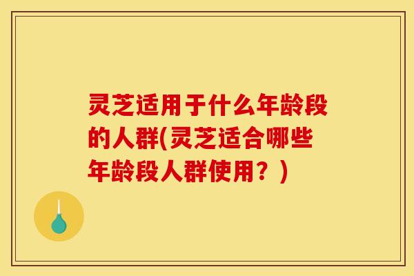 灵芝适用于什么年龄段的人群(灵芝适合哪些年龄段人群使用?)
