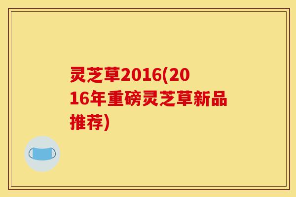 灵芝草2016(2016年重磅灵芝草新品推荐)