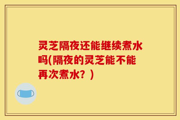 灵芝隔夜还能继续煮水吗(隔夜的灵芝能不能再次煮水?)