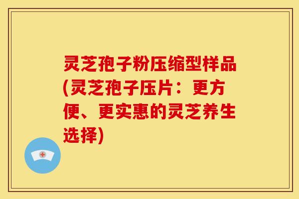 灵芝孢子粉压缩型样品(灵芝孢子压片：更方便、更实惠的灵芝养生选择)