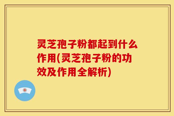 灵芝孢子粉都起到什么作用(灵芝孢子粉的功效及作用全解析)