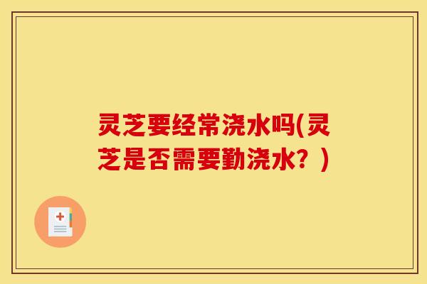 灵芝要经常浇水吗(灵芝是否需要勤浇水?)
