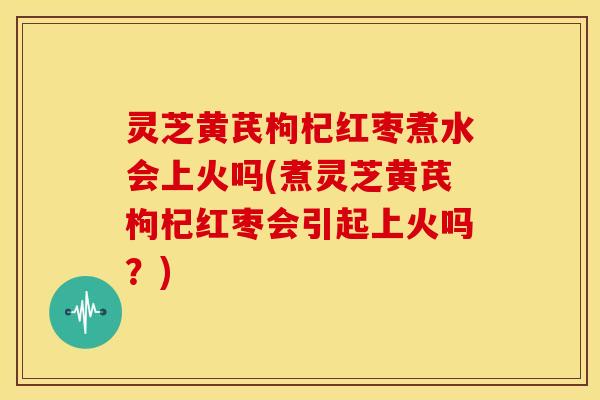 灵芝黄芪枸杞红枣煮水会上火吗(煮灵芝黄芪枸杞红枣会引起上火吗?)