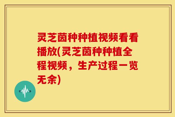 灵芝茵种种植视频看看播放(灵芝茵种种植全程视频，生产过程一览无余)